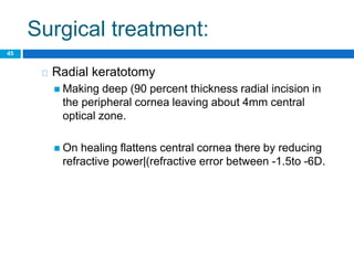 Surgical treatment:
45
Radial keratotomy
 Making deep (90 percent thickness radial incision in
the peripheral cornea leaving about 4mm central
optical zone.
 On healing flattens central cornea there by reducing
refractive power|(refractive error between -1.5to -6D.
 
