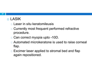 47
 LASIK
Laser in situ keratomileusis
Currently most frequent performed refractive
procedure.
Can correct myopia upto -10D.
Automated microkeratone is used to raise corneal
flap.
Excimer laser applied to stromal bed and flap
again repositioned.
 
