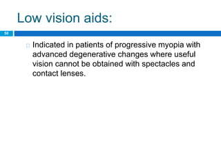 Low vision aids:
50
Indicated in patients of progressive myopia with
advanced degenerative changes where useful
vision cannot be obtained with spectacles and
contact lenses.
 
