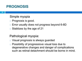 PROGNOSIS
52
Simple myopia
Prognosis is good.
Error usually does not progress beyond 6-8D
Stablizes by the age of 21
Pathological myopia:
Visual prognosis is always guarded
Possibility of progressiove visual loss due to
degenerative changes and danger of complications
such as retinal detachment should be borne in mind.
 