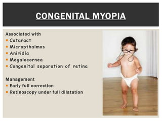 Associated with
 Cataract
 Micropthalmos
 Aniridia
 Megalocornea
 Congenital separation of retina
Management
 Early full correction
 Retinoscopy under full dilatation
CONGENITAL MYOPIA
 