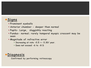 Signs
 Prominent eyeballs
 Anterior chamber - deeper than normal
 Pupils- Large, sluggishly reacting
 Fundus- normal; rarely temporal myopic crescent may be
seen
 Magnitude of refractive error
 Increasing at rate -0.5 +- 0.30/ year.
 Does not exceed -6 to -8 D
Diagnosis
Confirmed by performing retinoscopy
 