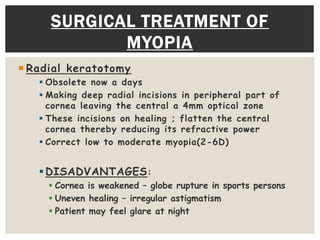  Radial keratotomy
 Obsolete now a days
 Making deep radial incisions in peripheral part of
cornea leaving the central a 4mm optical zone
 These incisions on healing ; flatten the central
cornea thereby reducing its refractive power
 Correct low to moderate myopia(2-6D)
DISADVANTAGES:
 Cornea is weakened – globe rupture in sports persons
 Uneven healing – irregular astigmatism
 Patient may feel glare at night
SURGICAL TREATMENT OF
MYOPIA
 