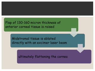 Flap of 130-160 micron thickness of
anterior corneal tissue is raised
Midstromal tissue is ablated
directly with an excimer laser beam
ultimately flattening the cornea
 