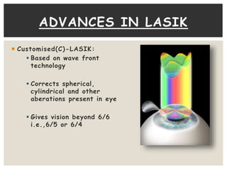 Customised(C)-LASIK:
 Based on wave front
technology
 Corrects spherical,
cylindrical and other
aberations present in eye
 Gives vision beyond 6/6
i.e.,6/5 or 6/4
ADVANCES IN LASIK
 