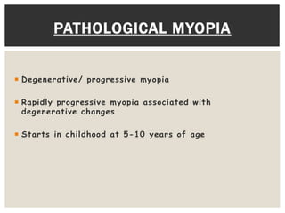 PATHOLOGICAL MYOPIA 
 Degenerative/ progressive myopia 
 Rapidly progressive myopia associated with 
degenerative changes 
 Starts in childhood at 5-10 years of age 
 