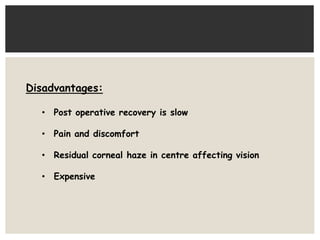 Disadvantages: 
• Post operative recovery is slow 
• Pain and discomfort 
• Residual corneal haze in centre affecting vision 
• Expensive 
 