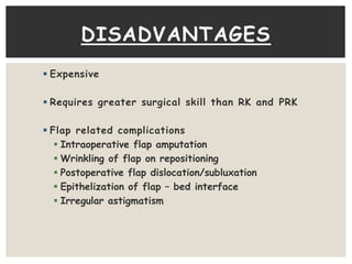 DISADVANTAGES 
 Expensive 
 Requires greater surgical skill than RK and PRK 
 Flap related complications 
 Intraoperative flap amputation 
 Wrinkling of flap on repositioning 
 Postoperative flap dislocation/subluxation 
 Epithelization of flap – bed interface 
 Irregular astigmatism 
 