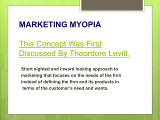MARKETING MYOPIA
This Concept Was First
Discussed By Theordore Levitt.
Short sighted and inward looking approach to
marketing that focuses on the needs of the firm
instead of defining the firm and its products in
terms of the customer’s need and wants.
 