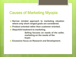 Causes of Marketing Myopia
 Narrow minded approach to marketing situation
where only short ranged goals are considered.
 Product oriented rather than customer oriented.
 Stepchild treatment to marketing.
Selling focuses on needs of the seller,
marketing on the needs of the
buyer.
 Excessive focus on Research and Development.
 
