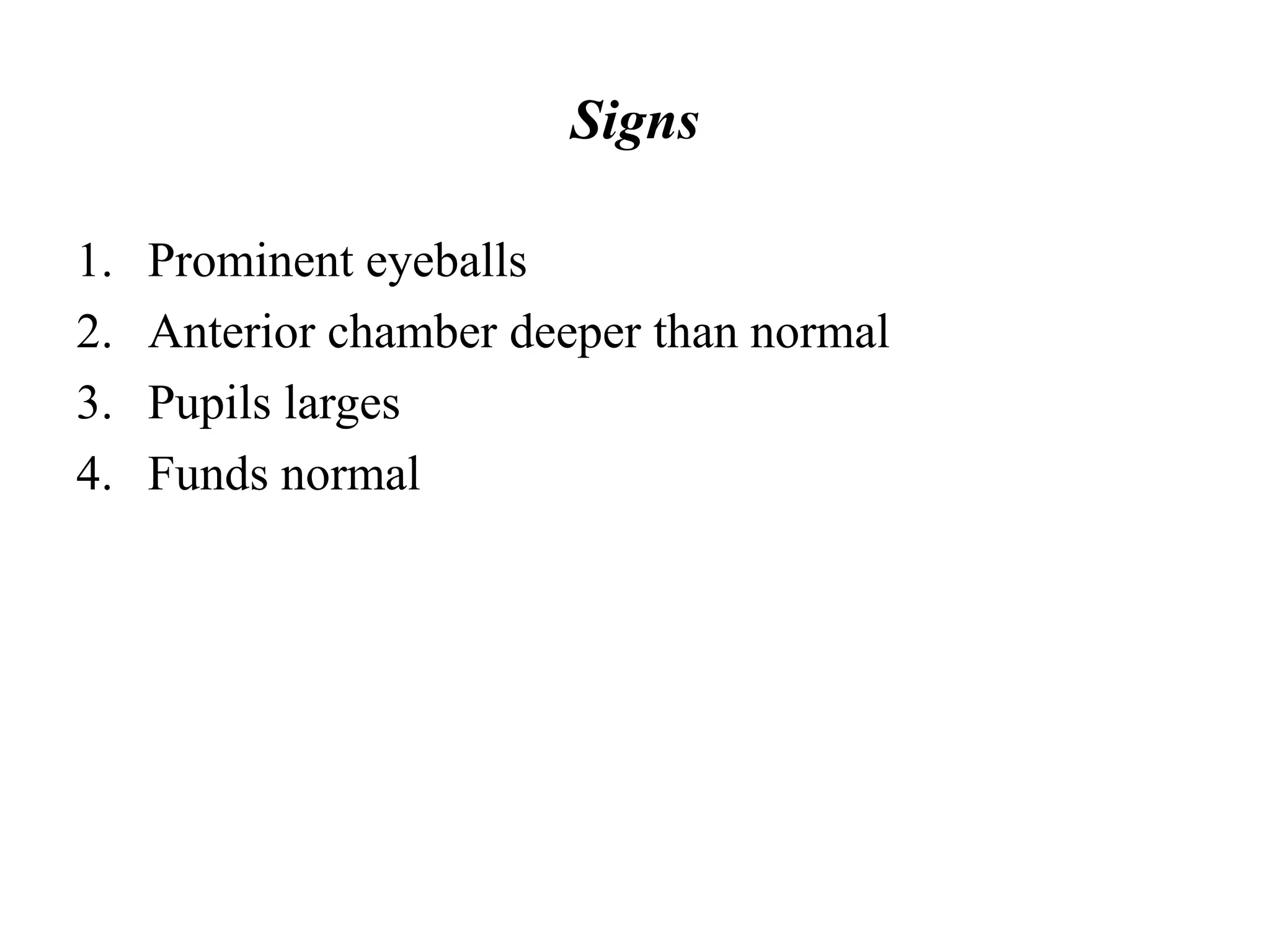 Signs
1. Prominent eyeballs
2. Anterior chamber deeper than normal
3. Pupils larges
4. Funds normal
 