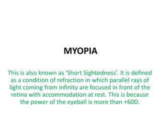 MYOPIA
This is also known as ‘Short Sightedness’. It is defined
as a condition of refraction in which parallel rays of
light coming from infinity are focused in front of the
retina with accommodation at rest. This is because
the power of the eyeball is more than +60D.
 