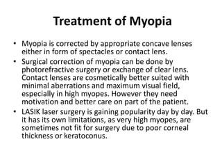Treatment of Myopia
• Myopia is corrected by appropriate concave lenses
either in form of spectacles or contact lens.
• Surgical correction of myopia can be done by
photorefractive surgery or exchange of clear lens.
Contact lenses are cosmetically better suited with
minimal aberrations and maximum visual field,
especially in high myopes. However they need
motivation and better care on part of the patient.
• LASIK laser surgery is gaining popularity day by day. But
it has its own limitations, as very high myopes, are
sometimes not fit for surgery due to poor corneal
thickness or keratoconus.
 