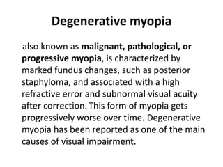 Degenerative myopia
also known as malignant, pathological, or
progressive myopia, is characterized by
marked fundus changes, such as posterior
staphyloma, and associated with a high
refractive error and subnormal visual acuity
after correction.This form of myopia gets
progressively worse over time. Degenerative
myopia has been reported as one of the main
causes of visual impairment.
 