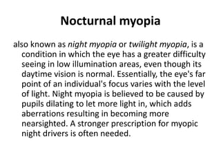 Nocturnal myopia
also known as night myopia or twilight myopia, is a
condition in which the eye has a greater difficulty
seeing in low illumination areas, even though its
daytime vision is normal. Essentially, the eye's far
point of an individual's focus varies with the level
of light. Night myopia is believed to be caused by
pupils dilating to let more light in, which adds
aberrations resulting in becoming more
nearsighted. A stronger prescription for myopic
night drivers is often needed.
 