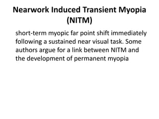 Nearwork Induced Transient Myopia
(NITM)
short-term myopic far point shift immediately
following a sustained near visual task. Some
authors argue for a link between NITM and
the development of permanent myopia
 