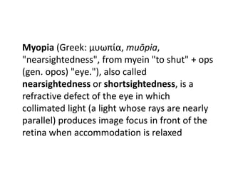 Myopia (Greek: μυωπία, muōpia,
"nearsightedness", from myein "to shut" + ops
(gen. opos) "eye."), also called
nearsightedness or shortsightedness, is a
refractive defect of the eye in which
collimated light (a light whose rays are nearly
parallel) produces image focus in front of the
retina when accommodation is relaxed
 