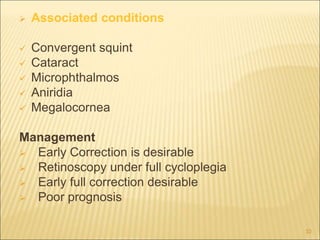  Associated conditions
 Convergent squint
 Cataract
 Microphthalmos
 Aniridia
 Megalocornea
Management
 Early Correction is desirable
 Retinoscopy under full cycloplegia
 Early full correction desirable
 Poor prognosis
10
 