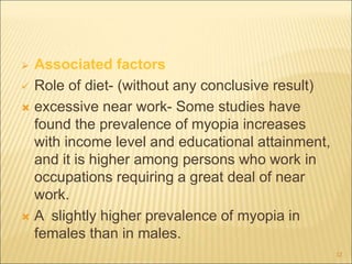  Associated factors
 Role of diet- (without any conclusive result)
 excessive near work- Some studies have
found the prevalence of myopia increases
with income level and educational attainment,
and it is higher among persons who work in
occupations requiring a great deal of near
work.
 A slightly higher prevalence of myopia in
females than in males.
12
 