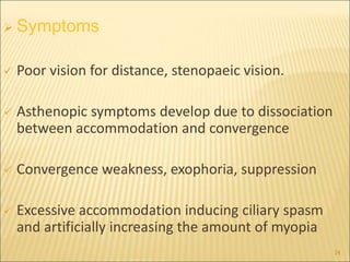  Symptoms
 Poor vision for distance, stenopaeic vision.
 Asthenopic symptoms develop due to dissociation
between accommodation and convergence
 Convergence weakness, exophoria, suppression
 Excessive accommodation inducing ciliary spasm
and artificially increasing the amount of myopia
14
 