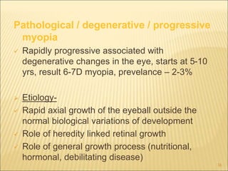 Pathological / degenerative / progressive
myopia
 Rapidly progressive associated with
degenerative changes in the eye, starts at 5-10
yrs, result 6-7D myopia, prevelance – 2-3%
 Etiology-
 Rapid axial growth of the eyeball outside the
normal biological variations of development
 Role of heredity linked retinal growth
 Role of general growth process (nutritional,
hormonal, debilitating disease)
16
 