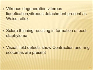  Vitreous degeneration,viterous
liquefication,vitreous detachment present as
Weiss reflux
 Sclera thinning resulting in formation of post.
staphyloma
 Visual field defects show Contraction and ring
scotomas are present
20
 
