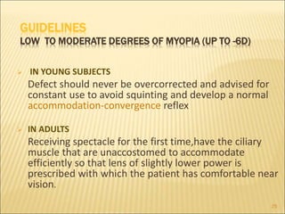 GUIDELINES
LOW TO MODERATE DEGREES OF MYOPIA (UP TO -6D)
 IN YOUNG SUBJECTS
Defect should never be overcorrected and advised for
constant use to avoid squinting and develop a normal
accommodation-convergence reflex
 IN ADULTS
Receiving spectacle for the first time,have the ciliary
muscle that are unaccostomed to accommodate
efficiently so that lens of slightly lower power is
prescribed with which the patient has comfortable near
vision.
25
 