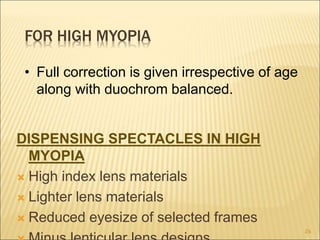 FOR HIGH MYOPIA
DISPENSING SPECTACLES IN HIGH
MYOPIA
 High index lens materials
 Lighter lens materials
 Reduced eyesize of selected frames
26
• Full correction is given irrespective of age
along with duochrom balanced.
 