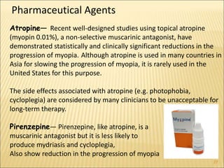 27
Atropine— Recent well-designed studies using topical atropine
(myopin 0.01%), a non-selective muscarinic antagonist, have
demonstrated statistically and clinically significant reductions in the
progression of myopia. Although atropine is used in many countries in
Asia for slowing the progression of myopia, it is rarely used in the
United States for this purpose.
The side effects associated with atropine (e.g. photophobia,
cycloplegia) are considered by many clinicians to be unacceptable for
long-term therapy.
Pirenzepine— Pirenzepine, like atropine, is a
muscarinic antagonist but it is less likely to
produce mydriasis and cycloplegia,
Also show reduction in the progression of myopia
Pharmaceutical Agents
 
