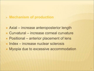  Mechanism of production
 Axial – increase anteroposterior length
 Curvatural – increase corneal curvature
 Positional – anterior placement of lens
 Index – increase nuclear sclerosis
 Myopia due to excessive accommodation
3
 
