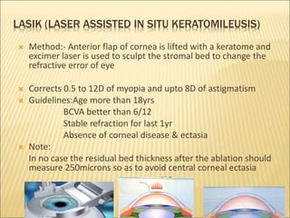 LASIK (LASER ASSISTED IN SITU KERATOMILEUSIS)
 Method:- Anterior flap of cornea is lifted with a keratome and
excimer laser is used to sculpt the stromal bed to change the
refractive error of eye
 Corrects 0.5 to 12D of myopia and upto 8D of astigmatism
 Guidelines:Age more than 18yrs
BCVA better than 6/12
Stable refraction for last 1yr
Absence of corneal disease & ectasia
 Note:
In no case the residual bed thickness after the ablation should
measure 250microns so as to avoid central corneal ectasia
31
 