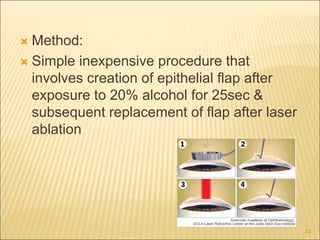  Method:
 Simple inexpensive procedure that
involves creation of epithelial flap after
exposure to 20% alcohol for 25sec &
subsequent replacement of flap after laser
ablation
33
 