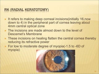 RK (RADIAL KERATOTOMY)
 It refers to making deep corneal incisions(initially 16,now
down to 4) in the peripheral part of cornea leaving about
4mm central optical zone
 The incisions are made almost down to the level of
Descemet’s Membrane
 These incisions on healing flatten the central cornea thereby
reducing its refractive power
 For low to moderate degree of myopia(-1.5 to -6D of
myopia)
34
 