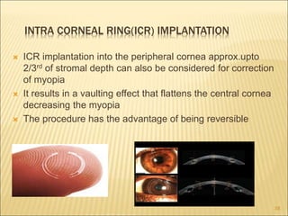 INTRA CORNEAL RING(ICR) IMPLANTATION
 ICR implantation into the peripheral cornea approx.upto
2/3rd of stromal depth can also be considered for correction
of myopia
 It results in a vaulting effect that flattens the central cornea
decreasing the myopia
 The procedure has the advantage of being reversible
38
 