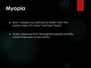 Myopia
 Term myopia was derived by Galen from the
words myein ("to close") and ops ("eye").
 Galen observed that nearsighted people partially
closed their eyes to see better.
 