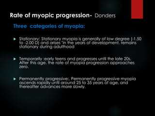Rate of myopic progression- Donders
Three categories of myopia:
 Stationary: Stationary myopia is generally of low degree (-1.50
to -2.00 D) and arises "in the years of development. remains
stationary during adulthood
 Temporarily :early teens and progresses until the late 20s.
After this age, the rate of myopia progression approaches
zero.
 Permanently progressive:. Permanently progressive myopia
ascends rapidly until around 25 to 35 years of age, and
thereafter advances more slowly.
 