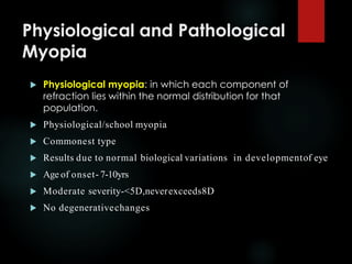 Physiological and Pathological
Myopia
 Physiological myopia: in which each component of
refraction lies within the normal distribution for that
population.
 Physiological/school myopia
 Commonest type
 Results due to normal biological variations in developmentof eye
 Age of onset- 7-10yrs
 Moderate severity-<5D,neverexceeds8D
 No degenerativechanges
 