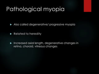 Pathological myopia
 Also called degenerative/ progressive myopia
 Related to heredity
 Increased axial length, degenerative changes in
retina, choroid, vitreous changes
 