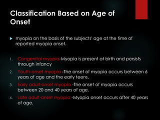 Classification Based on Age of
Onset
 myopia on the basis of the subjects' age at the time of
reported myopia onset.
1. Congenital myopia-Myopia is present at birth and persists
through infancy
2. Youth-onset myopia -The onset of myopia occurs between 6
years of age and the early teens.
3. Early adult-onset myopia -The onset of myopia occurs
between 20 and 40 years of age.
4. Late adult-onset myopia -Myopia onset occurs after 40 years
of age.
 