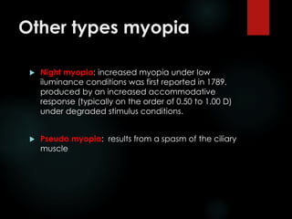 Other types myopia
 Night myopia: increased myopia under low
iluminance conditions was first reported in 1789.
produced by an increased accommodative
response (typically on the order of 0.50 to 1.00 D)
under degraded stimulus conditions.
 Pseudo myopia: results from a spasm of the ciliary
muscle
 