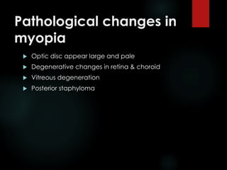 Pathological changes in
myopia
 Optic disc appear large and pale
 Degenerative changes in retina & choroid
 Vitreous degeneration
 Posterior staphyloma
 