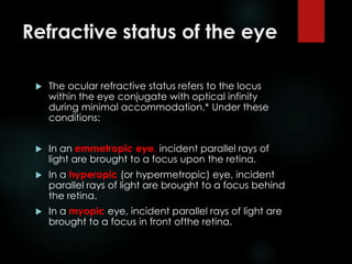 Refractive status of the eye
 The ocular refractive status refers to the locus
within the eye conjugate with optical infinity
during minimal accommodation.* Under these
conditions:
 In an emmetropic eye, incident parallel rays of
light are brought to a focus upon the retina.
 In a hyperopic (or hypermetropic) eye, incident
parallel rays of light are brought to a focus behind
the retina.
 In a myopic eye, incident parallel rays of light are
brought to a focus in front ofthe retina.
 