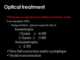 Optical treatment
Minimum acceptance providing maximum vision
Low myopia(<6D):
 Young children : glasses required only if
Isometropia
<2years ≥ -4.0D
2-3years ≥ -3.0D
Anisometropia:
≥ -2.5D
Give full correction under cycloplegia
Avoid overcorrection
 