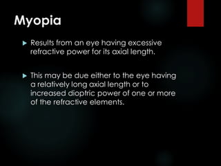 Myopia
 Results from an eye having excessive
refractive power for its axial length.
 This may be due either to the eye having
a relatively long axial length or to
increased dioptric power of one or more
of the refractive elements.
 