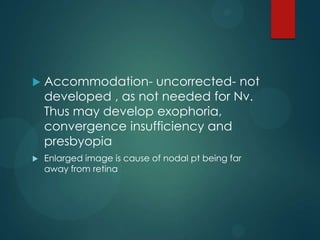 

Accommodation- uncorrected- not
developed , as not needed for Nv.
Thus may develop exophoria,
convergence insufficiency and
presbyopia



Enlarged image is cause of nodal pt being far
away from retina

 