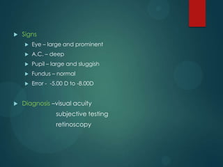 

Signs



A.C. – deep



Pupil – large and sluggish



Fundus – normal





Eye – large and prominent

Error - -5.00 D to -8.00D

Diagnosis –visual acuity
subjective testing

retinoscopy

 