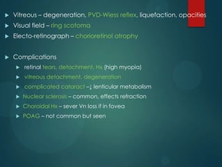 

Vitreous – degeneration, PVD-Wiess reflex, liquefaction, opacities



Visual field – ring scotoma



Electo-retinograph – chorioretinol atrophy



Complications


retinal tears, detachment, Hx (high myopia)



vitreous detachment, degeneration



complicated cataract –↓ lenticular metabolism



Nuclear sclerosis – common, effects refraction



Choroidal Hx – sever Vn loss if in fovea



POAG – not common but seen

 
