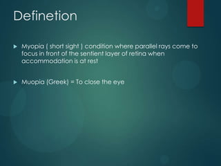 Definetion


Myopia ( short sight ) condition where parallel rays come to
focus in front of the sentient layer of retina when
accommodation is at rest



Muopia (Greek) = To close the eye

 