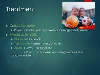 Treatment


Optical Correction




Proper correction with concave lens for image to fall on retina

Myopia up to -6.00D


Children – full correction



Young adults – prevent over correction



Adults - ↓ 30 yrs. – full correction

↑ 30 yrs. – under corrected – ciliary muscles fail to
accommodate

 