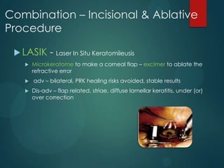 Combination – Incisional & Ablative
Procedure
 LASIK





- Laser In Situ Keratomileusis

Microkeratome to make a corneal flap – excimer to ablate the
refractive error
adv – bilateral, PRK healing risks avoided, stable results
Dis-adv – flap related, striae, diffuse lamellar keratitis, under (or)
over correction

 